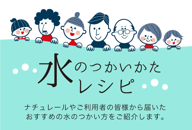 水のつかいかたレシピ ナチュレールやご利用者の皆様から届いたおすすめの水のつかい方をご紹介します。