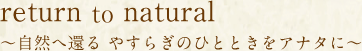 return to natural 〜自然へ還る やすらぎのひとときをアナタに〜