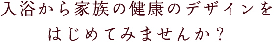 入浴から家族の健康のデザインをはじめてみませんか？