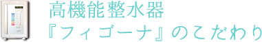 高機能整水器「フィゴーナ」のこだわり