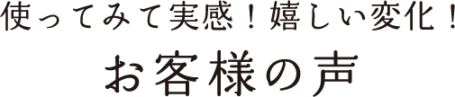使ってみて実感！嬉しい変化！お客様の声